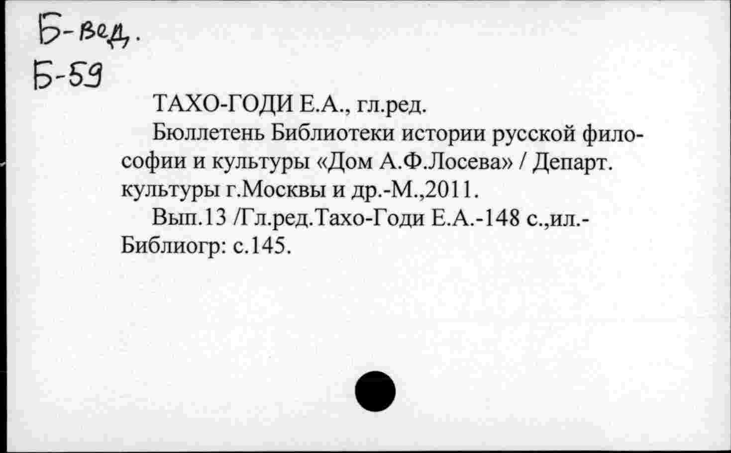 ﻿Б-53
ТАХО-ГОДИ Е.А., гл.ред.
Бюллетень Библиотеки истории русской философии и культуры «Дом А.Ф.Лосева» / Департ. культуры г.Москвы и др.-М.,2011.
Вып.13 /Гл.ред.Тахо-Годи Е.А.-148 с.,ил.-Библиогр: с. 145.